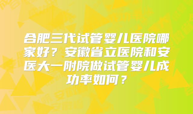 合肥三代试管婴儿医院哪家好?安徽省立医院和安医大一附院做试管婴儿成功率如何?