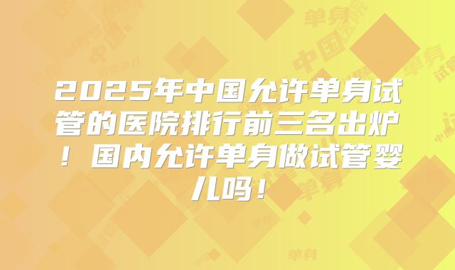 2025年中国允许单身试管的医院排行前三名出炉!国内允许单身做试管婴儿吗!