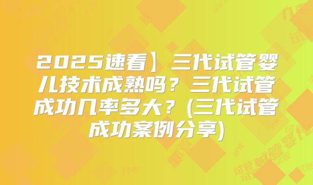 2025速看】三代试管婴儿技术成熟吗?三代试管成功几率多大?(三代试管成功案例分享)