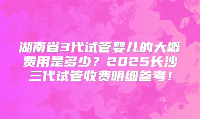湖南省3代试管婴儿的大概费用是多少？2025长沙三代试管收费明细参考！