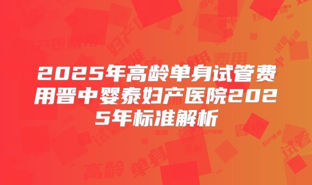 2025年高龄单身试管费用晋中婴泰妇产医院2025年标准解析