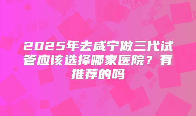 2025年去咸宁做三代试管应该选择哪家医院?有推荐的吗
