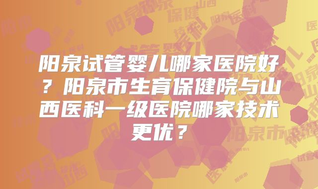 阳泉试管婴儿哪家医院好？阳泉市生育保健院与山西医科一级医院哪家技术更优？