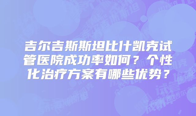 吉尔吉斯斯坦比什凯克试管医院成功率如何?个性化治疗方案有哪些优势?