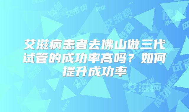 艾滋病患者去佛山做三代试管的成功率高吗?如何提升成功率