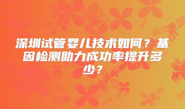 深圳试管婴儿技术如何?基因检测助力成功率提升多少?