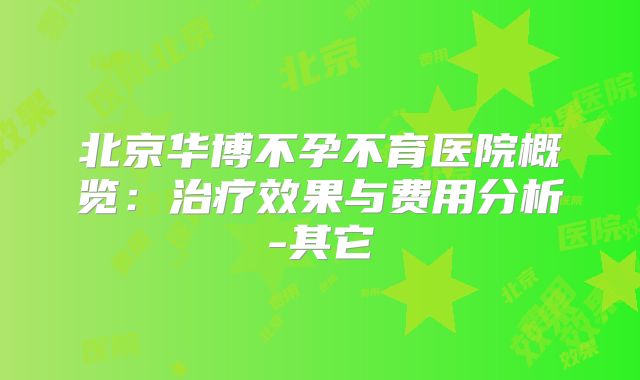 北京华博不孕不育医院概览：治疗效果与费用分析-其它