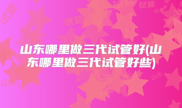 山东哪里做三代试管好(山东哪里做三代试管好些)