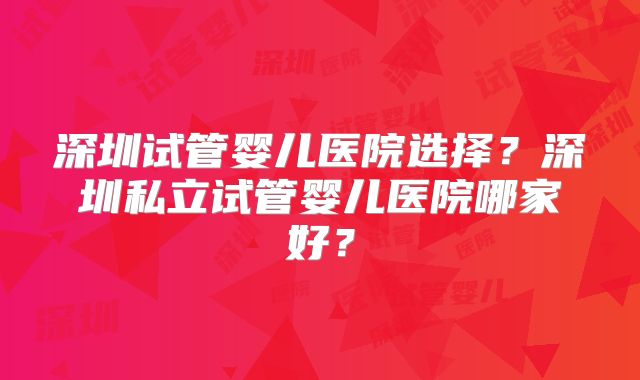 深圳试管婴儿医院选择？深圳私立试管婴儿医院哪家好？