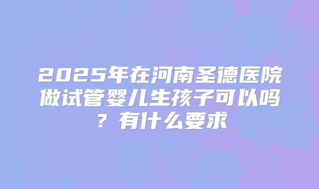 2025年在河南圣德医院做试管婴儿生孩子可以吗?有什么要求