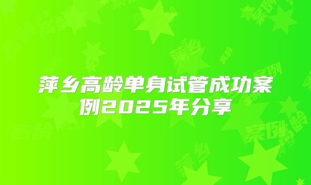 萍乡高龄单身试管成功案例2025年分享