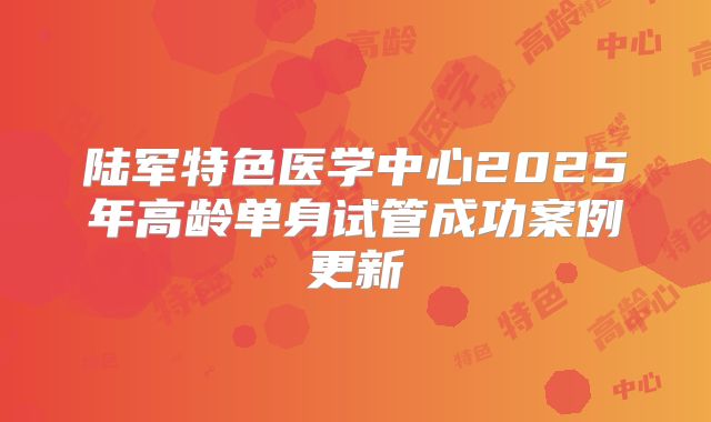 陆军特色医学中心2025年高龄单身试管成功案例更新