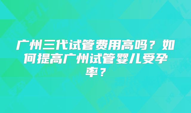 广州三代试管费用高吗?如何提高广州试管婴儿受孕率?