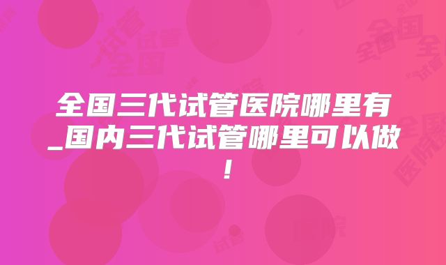 全国三代试管医院哪里有_国内三代试管哪里可以做!