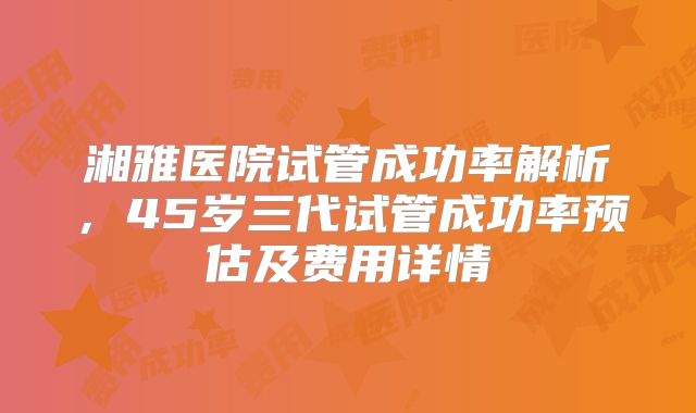 湘雅医院试管成功率解析，45岁三代试管成功率预估及费用详情