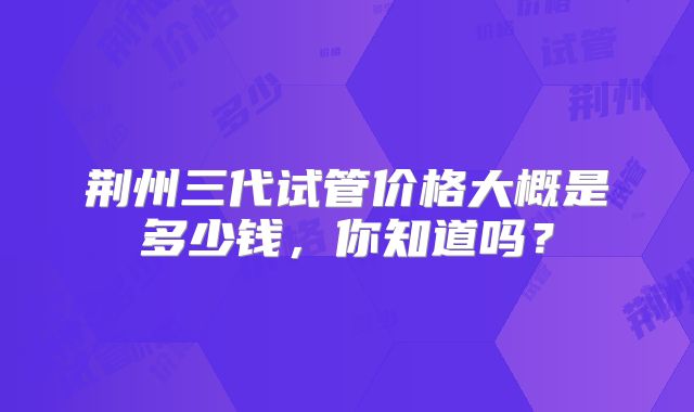 荆州三代试管价格大概是多少钱，你知道吗？