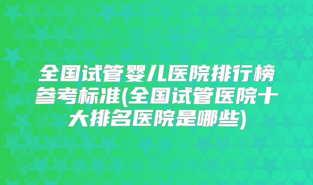 全国试管婴儿医院排行榜参考标准(全国试管医院十大排名医院是哪些)