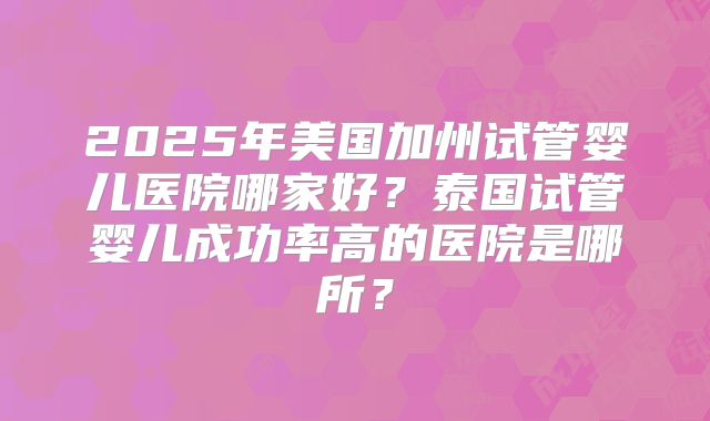 2025年美国加州试管婴儿医院哪家好?泰国试管婴儿成功率高的医院是哪所?