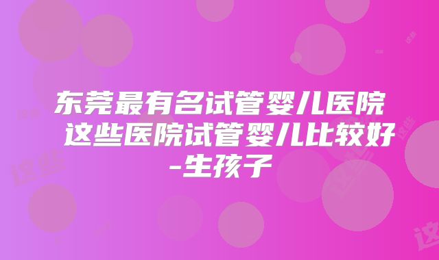 东莞最有名试管婴儿医院 这些医院试管婴儿比较好-生孩子