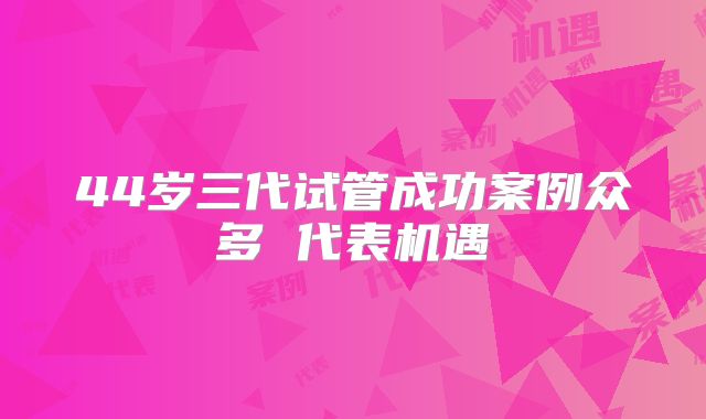 44岁三代试管成功案例众多 代表机遇