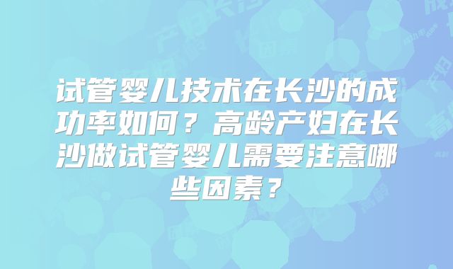 试管婴儿技术在长沙的成功率如何?高龄产妇在长沙做试管婴儿需要注意哪些因素?