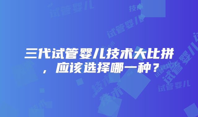 三代试管婴儿技术大比拼，应该选择哪一种？