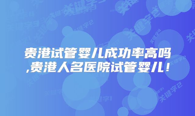 贵港试管婴儿成功率高吗,贵港人名医院试管婴儿!