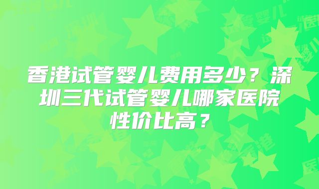 香港试管婴儿费用多少?深圳三代试管婴儿哪家医院性价比高?
