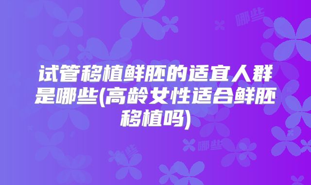 试管移植鲜胚的适宜人群是哪些(高龄女性适合鲜胚移植吗)
