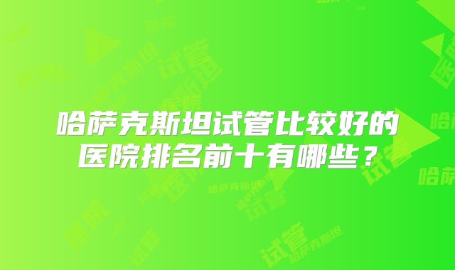 哈萨克斯坦试管比较好的医院排名前十有哪些？