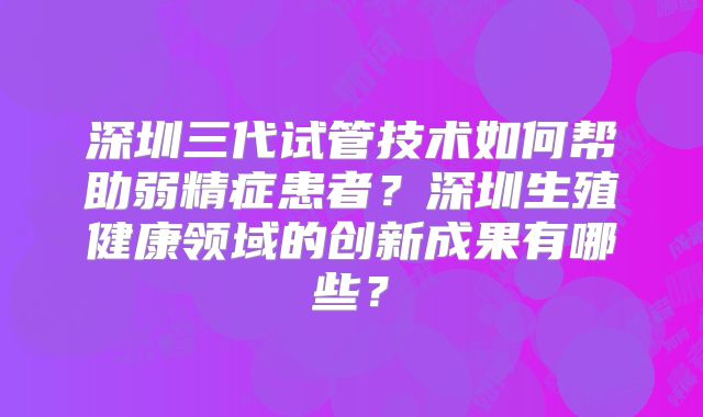 深圳三代试管技术如何帮助弱精症患者？深圳生殖健康领域的创新成果有哪些？