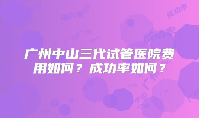 广州中山三代试管医院费用如何?成功率如何?