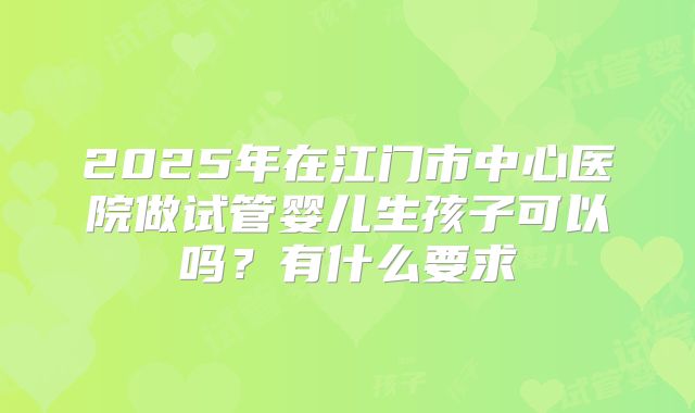 2025年在江门市中心医院做试管婴儿生孩子可以吗?有什么要求