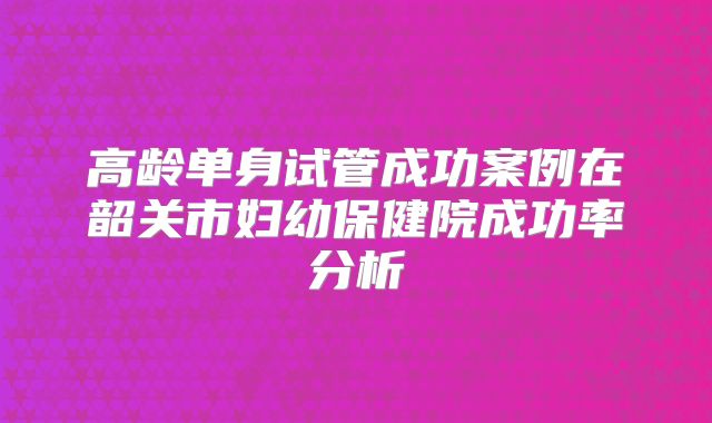 高龄单身试管成功案例在韶关市妇幼保健院成功率分析