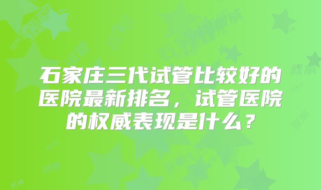 石家庄三代试管比较好的医院最新排名,试管医院的权威表现是什么?