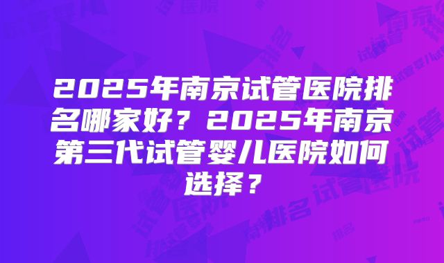 2025年南京试管医院排名哪家好?2025年南京第三代试管婴儿医院如何选择?