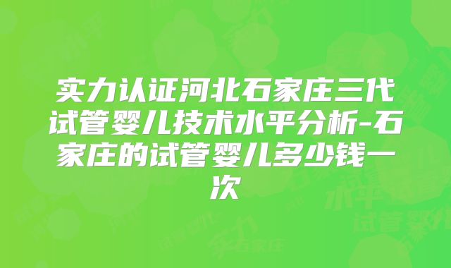 实力认证河北石家庄三代试管婴儿技术水平分析-石家庄的试管婴儿多少钱一次