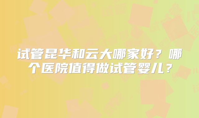 试管昆华和云大哪家好?哪个医院值得做试管婴儿?