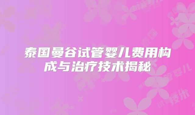 泰国曼谷试管婴儿费用构成与治疗技术揭秘
