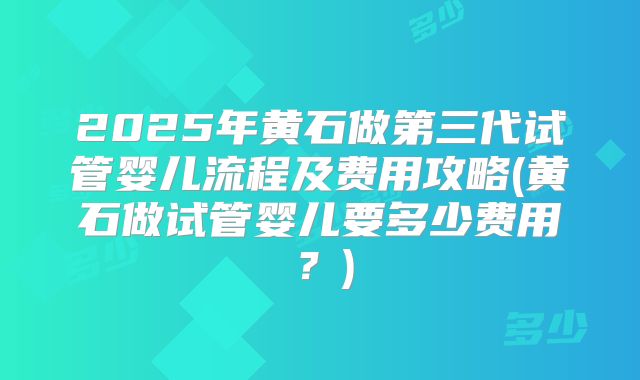 2025年黄石做第三代试管婴儿流程及费用攻略(黄石做试管婴儿要多少费用？)