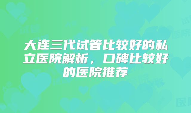 大连三代试管比较好的私立医院解析,口碑比较好的医院推荐