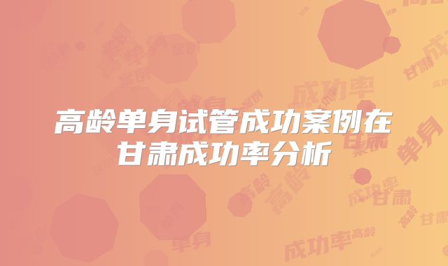 高龄单身试管成功案例在甘肃成功率分析