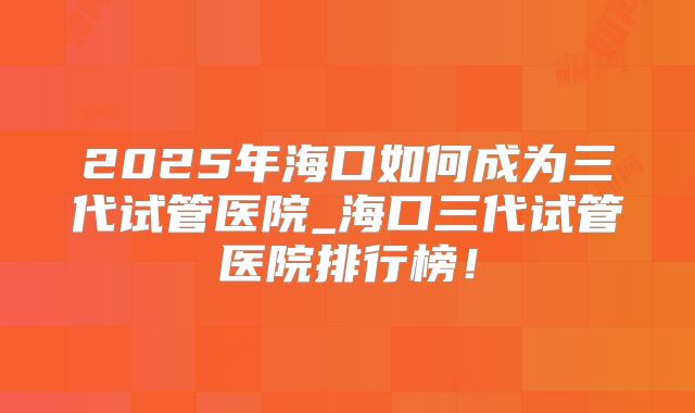 2025年海口如何成为三代试管医院_海口三代试管医院排行榜!