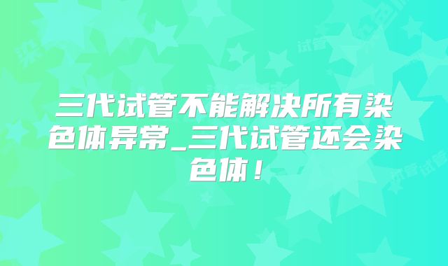 三代试管不能解决所有染色体异常_三代试管还会染色体！