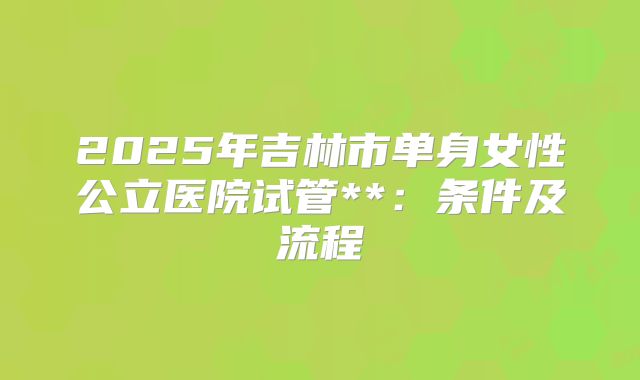 2025年吉林市单身女性公立医院试管**:条件及流程