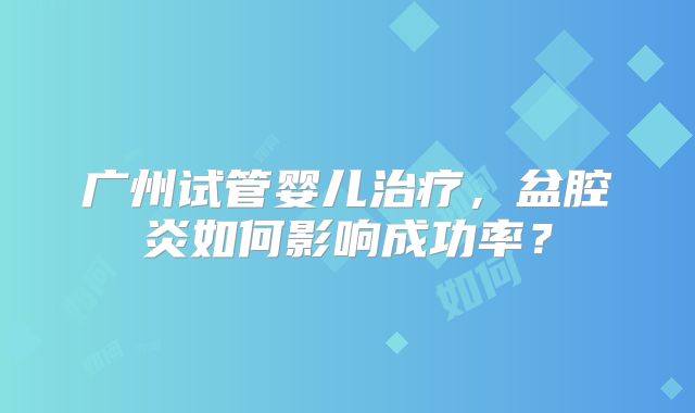 广州试管婴儿治疗,盆腔炎如何影响成功率?