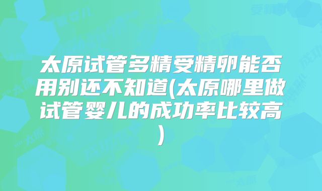 太原试管多精受精卵能否用别还不知道(太原哪里做试管婴儿的成功率比较高)