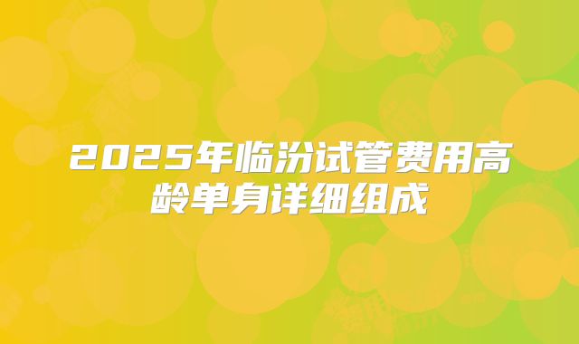 2025年临汾试管费用高龄单身详细组成