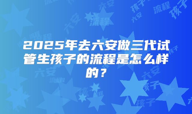 2025年去六安做三代试管生孩子的流程是怎么样的?