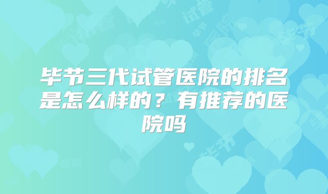 毕节三代试管医院的排名是怎么样的?有推荐的医院吗